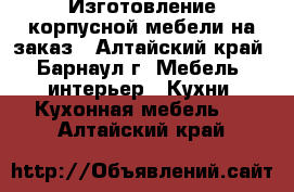 Изготовление корпусной мебели на заказ - Алтайский край, Барнаул г. Мебель, интерьер » Кухни. Кухонная мебель   . Алтайский край